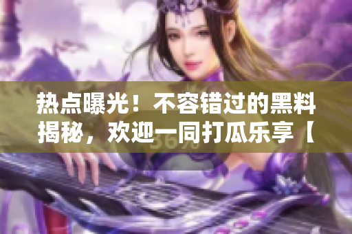 熱點(diǎn)曝光！不容錯過的黑料揭秘，歡迎一同打瓜樂享【更新中】
