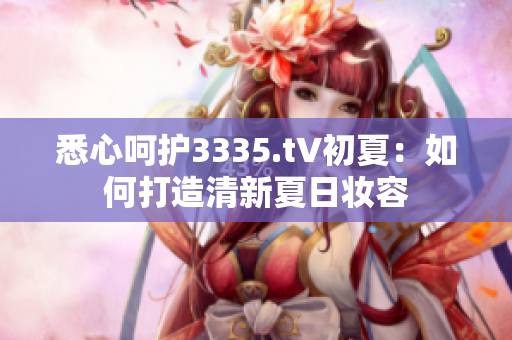 悉心呵護(hù)3335.t∨初夏：如何打造清新夏日妝容