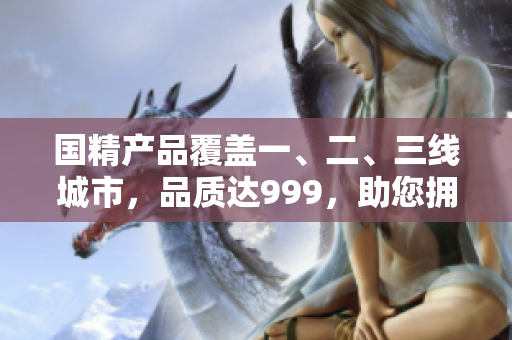 國(guó)精產(chǎn)品覆蓋一、二、三線城市，品質(zhì)達(dá)999，助您擁有健康生活
