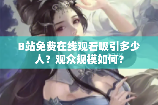 B站免費在線觀看吸引多少人？觀眾規(guī)模如何？