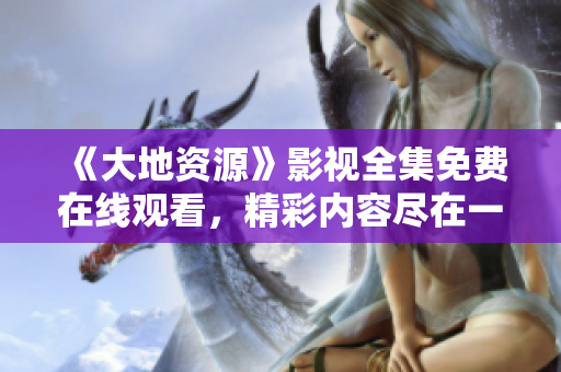 《大地資源》影視全集免費(fèi)在線觀看，精彩內(nèi)容盡在一指影視