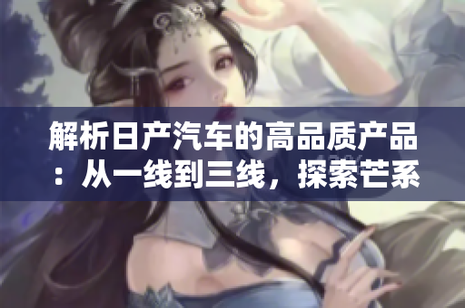 解析日產(chǎn)汽車的高品質(zhì)產(chǎn)品：從一線到三線，探索芒系列的不同之處