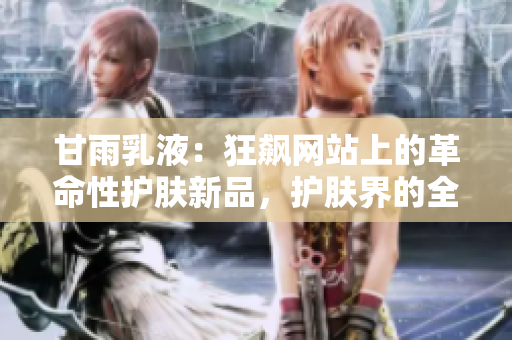 甘雨乳液：狂飆網(wǎng)站上的革命性護膚新品，護膚界的全新革命
