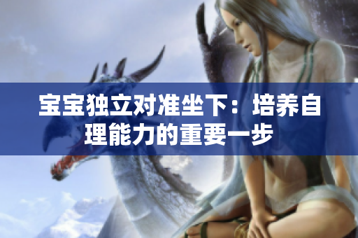 寶寶獨立對準(zhǔn)坐下：培養(yǎng)自理能力的重要一步