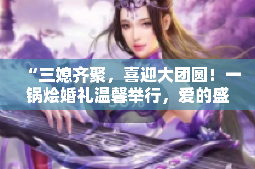 “三媳齊聚，喜迎大團圓！一鍋燴婚禮溫馨舉行，愛的盛宴等你來分享！”