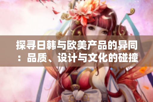 探尋日韓與歐美產(chǎn)品的異同：品質(zhì)、設計與文化的碰撞