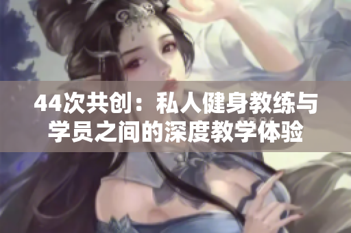 44次共創(chuàng)：私人健身教練與學(xué)員之間的深度教學(xué)體驗