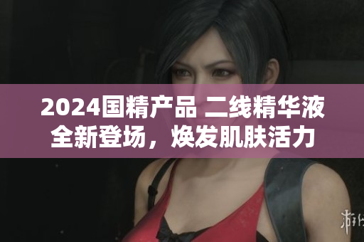 2024國(guó)精產(chǎn)品 二線精華液全新登場(chǎng)，煥發(fā)肌膚活力