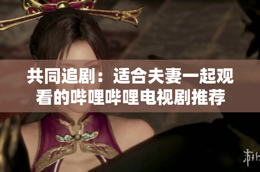 共同追劇：適合夫妻一起觀看的嗶哩嗶哩電視劇推薦