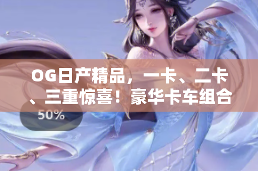 OG日產(chǎn)精品，一卡、二卡、三重驚喜！豪華卡車組合，盡顯品質(zhì)與實(shí)力
