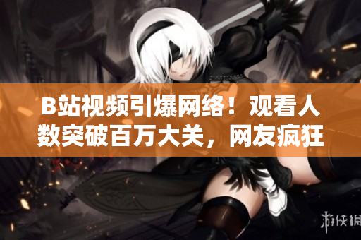 B站視頻引爆網(wǎng)絡(luò)！觀看人數(shù)突破百萬大關(guān)，網(wǎng)友瘋狂傳播！