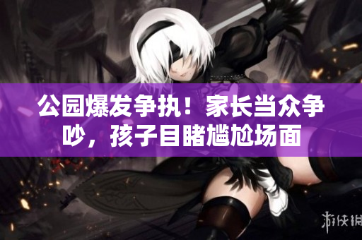 公園爆發(fā)爭執(zhí)！家長當眾爭吵，孩子目睹尷尬場面