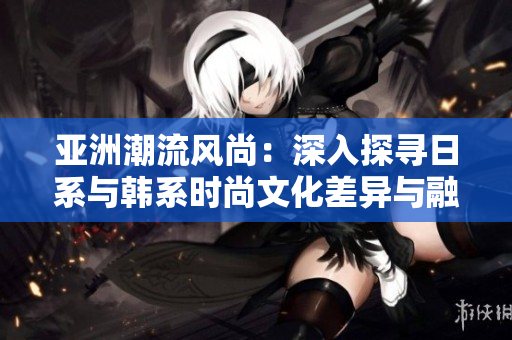 亞洲潮流風尚：深入探尋日系與韓系時尚文化差異與融合