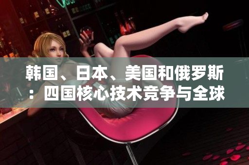 韓國(guó)、日本、美國(guó)和俄羅斯：四國(guó)核心技術(shù)競(jìng)爭(zhēng)與全球影響力比較