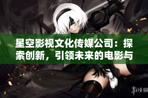 星空影視文化傳媒公司：探索創(chuàng)新，引領(lǐng)未來的電影與文化創(chuàng)作