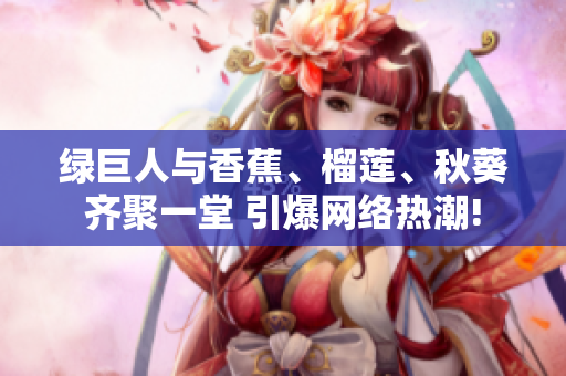綠巨人與香蕉、榴蓮、秋葵齊聚一堂 引爆網(wǎng)絡(luò)熱潮!