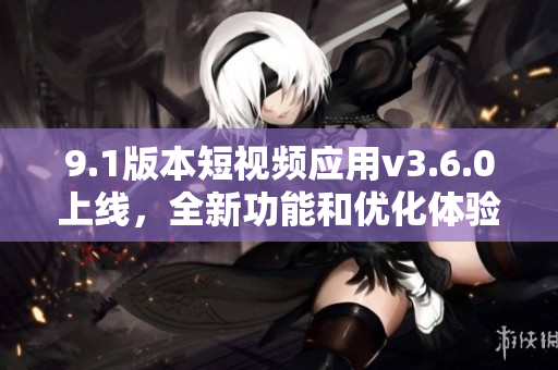 9.1版本短視頻應(yīng)用v3.6.0上線，全新功能和優(yōu)化體驗帶來精彩升級