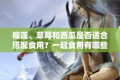 榴蓮、草莓和西瓜是否適合搭配食用？一起食用有哪些注意事項？