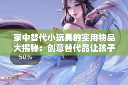 家中替代小玩具的實用物品大揭秘：創(chuàng)意替代品讓孩子們玩得更有趣！