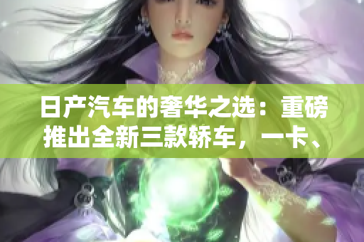 日產(chǎn)汽車的奢華之選：重磅推出全新三款轎車，一卡、二卡、三重！