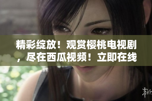 精彩綻放！觀賞櫻桃電視劇，盡在西瓜視頻！立即在線享受獨家內(nèi)容！