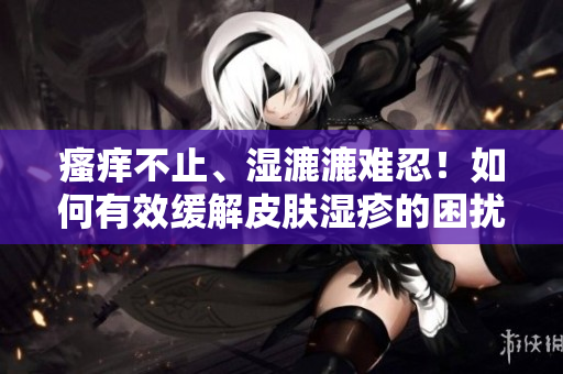 瘙癢不止、濕漉漉難忍！如何有效緩解皮膚濕疹的困擾？