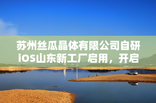 蘇州絲瓜晶體有限公司自研iOS山東新工廠啟用，開啟智能制造新篇章