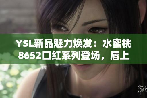 YSL新品魅力煥發(fā)：水蜜桃8652口紅系列登場，唇上綻放迷人光彩