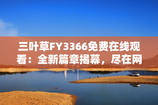 三葉草FY3366免費在線觀看：全新篇章揭幕，盡在網(wǎng)絡熱播