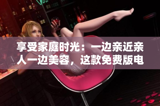 享受家庭時光：一邊親近親人一邊美容，這款免費(fèi)版電視讓您的生活更精彩
