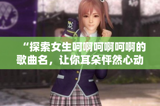 “探索女生呵啊呵啊呵啊的歌曲名，讓你耳朵怦然心動(dòng)！”