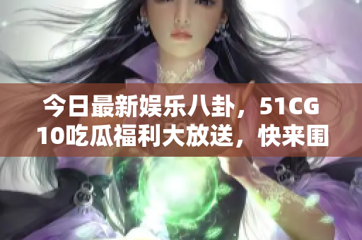 今日最新娛樂八卦，51CG10吃瓜福利大放送，快來圍觀！
