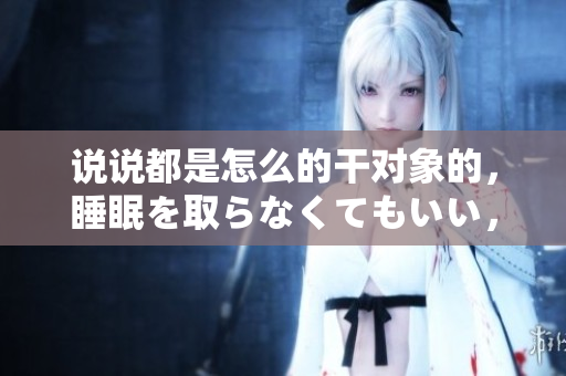 說說都是怎么的干對象的，睡眠を取らなくてもいい，睡覺抓著小雞一晚上會怎樣，睡過年紀(jì)最大的多少歲六十多，水潤緊致銷魂低吟古代，水潤緊致銷魂低吟263
