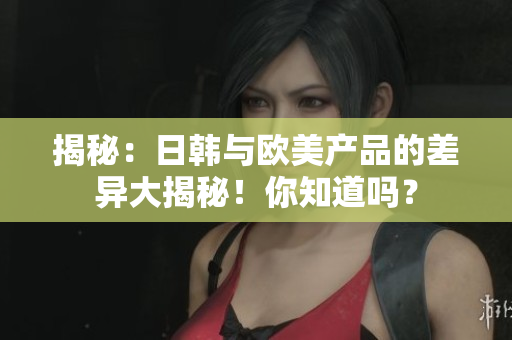 揭秘：日韓與歐美產品的差異大揭秘！你知道嗎？