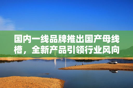 國內一線品牌推出國產母線槽，全新產品引領行業(yè)風向