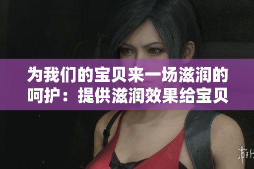 為我們的寶貝來一場滋潤的呵護(hù)：提供滋潤效果給寶貝的護(hù)膚產(chǎn)品詳細(xì)解析