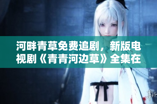 河畔青草免費追劇，新版電視劇《青青河邊草》全集在線觀看