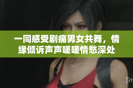 一同感受劇痛男女共舞，情緣傾訴聲聲嗟嗟情愁深處