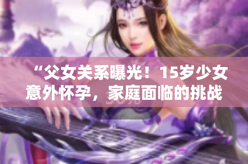 “父女關(guān)系曝光！15歲少女意外懷孕，家庭面臨的挑戰(zhàn)與解決之道”