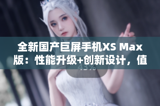 全新國產(chǎn)巨屏手機(jī)XS Max版：性能升級+創(chuàng)新設(shè)計(jì)，值得期待！