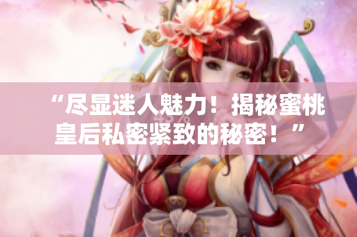 “盡顯迷人魅力！揭秘蜜桃皇后私密緊致的秘密！”