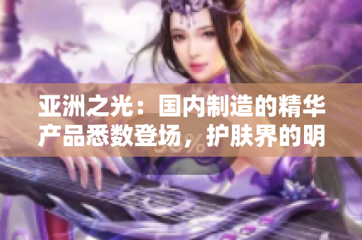 亞洲之光：國內(nèi)制造的精華產(chǎn)品悉數(shù)登場，護膚界的明日之星閃耀登場