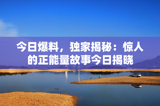 今日爆料，獨家揭秘：驚人的正能量故事今日揭曉