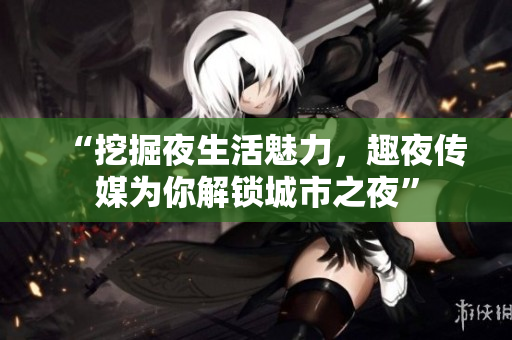 “挖掘夜生活魅力，趣夜傳媒為你解鎖城市之夜”