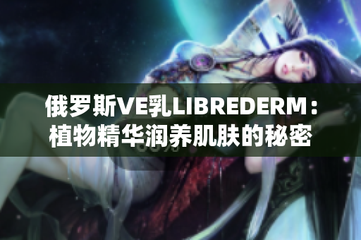 俄羅斯VE乳LIBREDERM：植物精華潤養(yǎng)肌膚的秘密