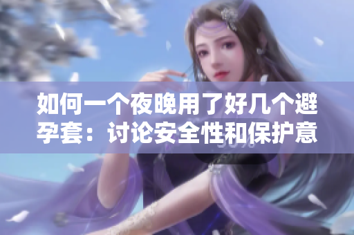 如何一個(gè)夜晚用了好幾個(gè)避孕套：討論安全性和保護(hù)意識(shí)的重要性