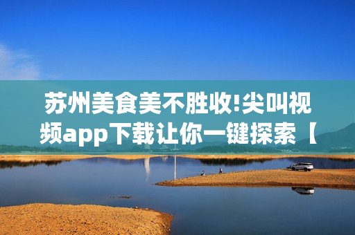 蘇州美食美不勝收!尖叫視頻app下載讓你一鍵探索【暢享美食之旅】