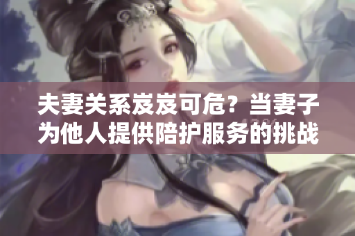 夫妻關系岌岌可危？當妻子為他人提供陪護服務的挑戰(zhàn)