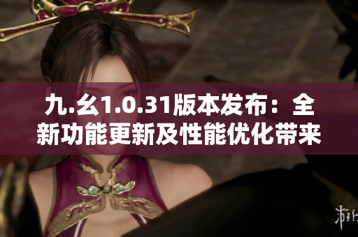 九.幺1.0.31版本發(fā)布：全新功能更新及性能優(yōu)化帶來的全新體驗