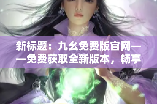 新標(biāo)題：九幺免費(fèi)版官網(wǎng)——免費(fèi)獲取全新版本，暢享更多精彩功能